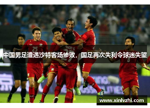 中国男足遭遇沙特客场惨败，国足再次失利令球迷失望